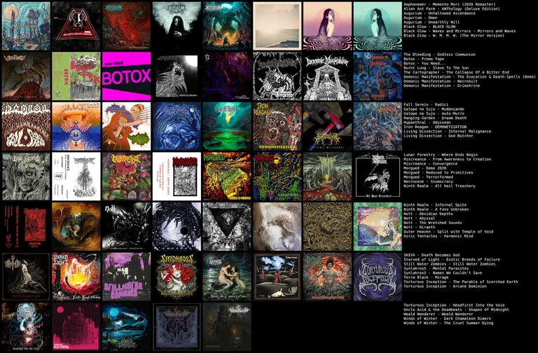 Collage of albums:
Aephanemer - Memento Mori (2026 Remaster)
Alien Ant Farm - ANThology (Deluxe Edition)
Augurium - Unhallowed Ascendance
Augurium - Omen
Augurium - Unearthly Will
Black Glow - BLACK GLOW
Black Glow - Waves and Mirrors · Mirrors and Waves
Black Glow - W. M. M. W. (The Mirror Version)
The Bleeding - Godless Communion
Botox - Promo Tape
Botox - You Need...
Burnt Lung - Slave To The Sun
The Cartographer - The Collapse Of A Bitter End
Demonic Manifestation - The Evocation & Death-Spells (Demo)
Demonic Manifestation - Necrokult
Demonic Manifestation - Grimshrine
Fall Serein - Radici
Galope no Sujo - Mudançando
Galope no Sujo - Auto-Murro
Hanging Garden - Dream Death
Hypaethral - Odyssean
Iron Reagan - DEMONETIZATION
Living Dissection - Internal Malignance
Living Dissection - God Butcher
Lunar Forestry - Where Ends Begin
Miscreance - From Awareness to Creation
Miscreance - Convergence
Morgued - Demo 2020
Morgued - Reduced to Primitives
Morgued - Terrorformed
Necrocene - Scumocracy
Ninth Realm - All Hail Treachery
Ninth Realm - Infernal Spite
Ninth Realm - A Fate Unbroken
Nott - Obsidian Depths
Nott - Abyssal
Nott - The Wretched Sounds
Nott - Hiraeth
Outer Heaven - Split with Temple of Void
Ozric Tentacles - Harmonic Mind
SHIVA - Death Becomes God
Starved of Light - Exotic Breeds of Failure
Still Water Zombies - Still Water Zombies
SynlakrosS - Mental Parasites
SynlakrosS - Names We Couldn't Save
Terra Black - Mirage
Torturous Inception - The Parable of Scorched Earth
Torturous Inception - Arcane Dominion
Torturous Inception - Headfirst Into the Void
Uncle Acid & the Deadbeats - Shapes Of Midnight
Weald Wanderer - Weald Wanderer
Winds of Winter - Dark Chamaleon Dimers
Winds of Winter - The Cruel Summer Dying